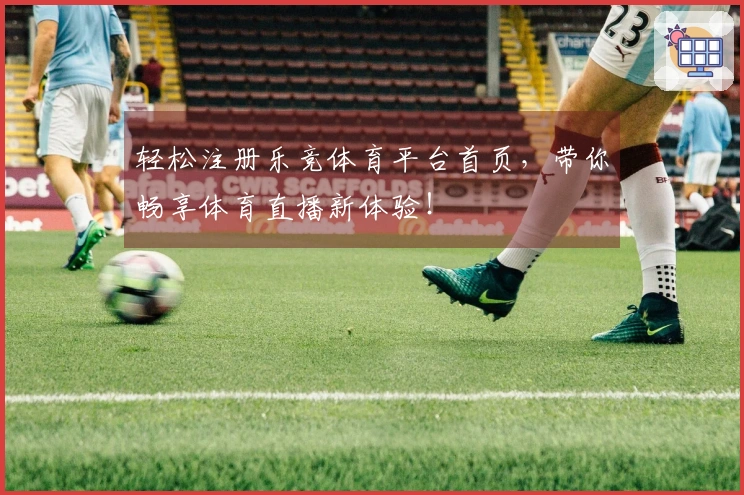 轻松注册乐竞体育平台首页，带你畅享体育直播新体验！