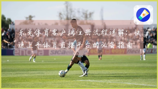 乐竞体育客户端注册流程详解：快速上手体育直播平台的必备指南