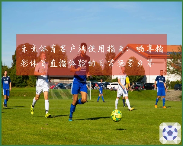 乐竞体育客户端使用指南：畅享精彩体育直播体验的日常场景分享