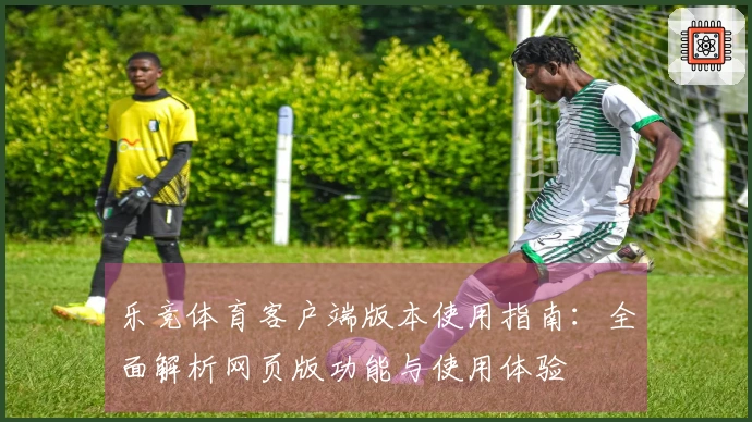乐竞体育客户端版本使用指南：全面解析网页版功能与使用体验