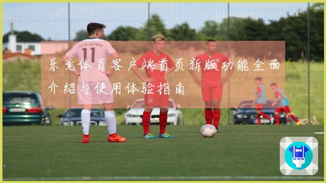 乐竞体育客户端首页新版功能全面介绍与使用体验指南