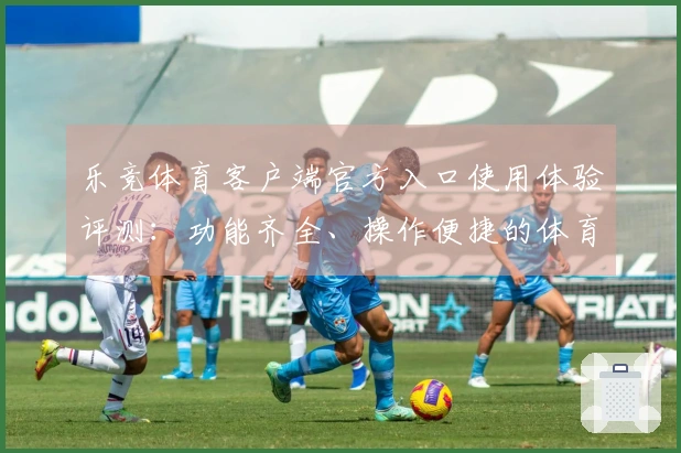 乐竞体育客户端官方入口使用体验评测：功能齐全、操作便捷的体育直播平台