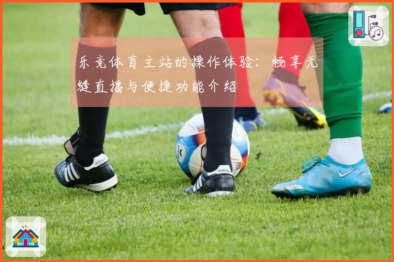 乐竞体育主站的操作体验:畅享无缝直播与便捷功能介绍