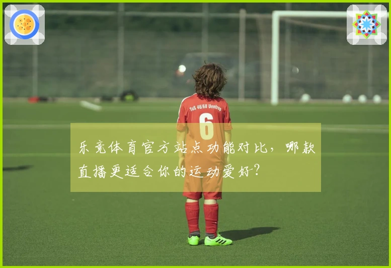 乐竞体育官方站点功能对比,哪款直播更适合你的运动爱好?