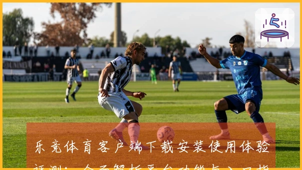 乐竞体育客户端下载安装使用体验评测：全面解析平台功能与入口指引