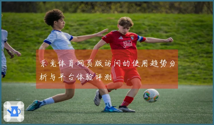乐竞体育网页版访问的使用趋势分析与平台体验评测