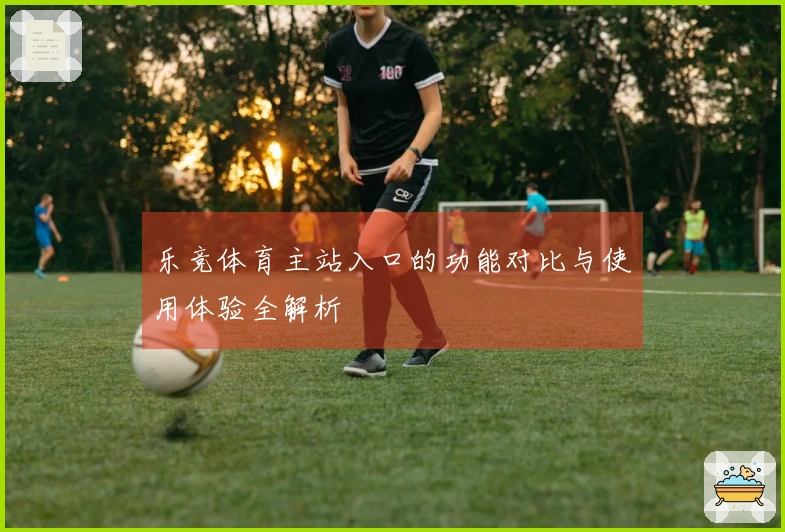 乐竞体育主站入口的功能对比与使用体验全解析